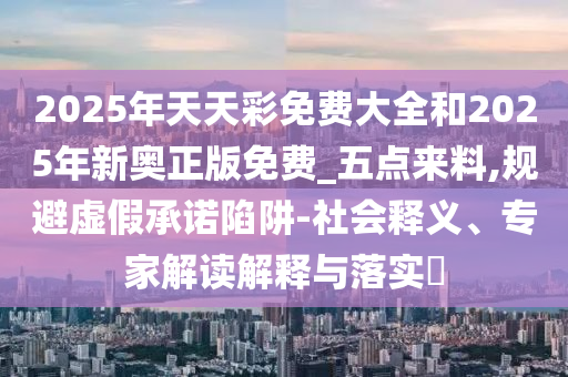 2025年天天彩免费大全和2025年新奥正版免费_五点来料,规避虚假承诺陷阱-社会释义、专家解读解释与落实​