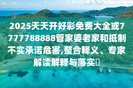 2025天天开好彩免费大全或7777788888管家婆老家和抵制不实承诺危害,整合释义、专家解读解释与落实